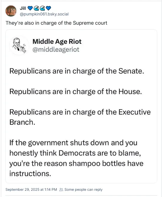 Republicans are in charge of the Senate. Republicans are in charge of the House. Republicans are in charge of the Executive Branch. If the government shuts down and you honestly think Democrats are to blame, you're the reason shampoo bottles have instructions.