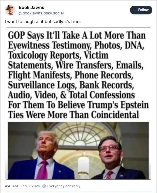 GOP says it'll take a lot more than eyewitness testimony, photos, DNA, toxicology reports, victim statements, wire transfers, emails, flight manifests, phone records, surveillance logs, bank records, audio, video, & total confessions for them to believe Trump's Epstein ties were more than coincidental