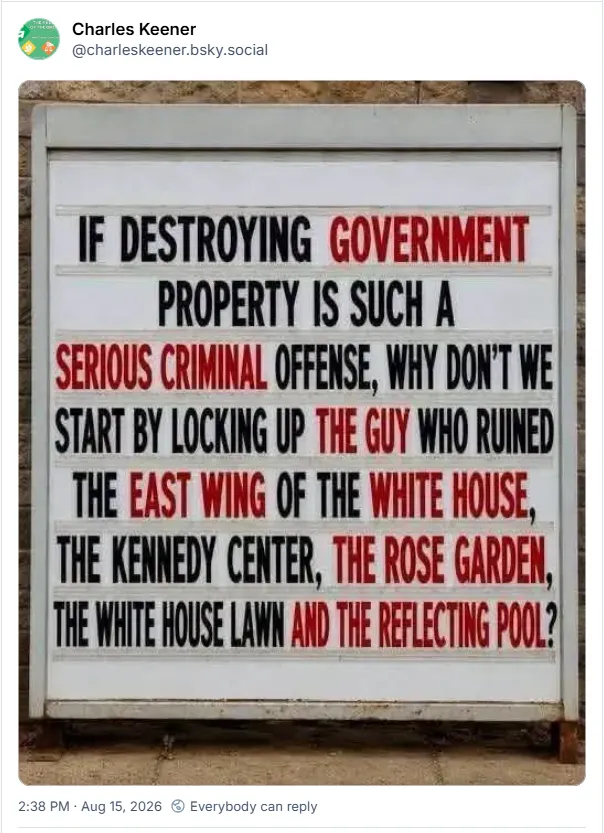 If destroying government property is such a serious criminal offense, why don't we start by locking up the guy who ruined the east wing of the White House, the Kennedy Center, the Rose Garden, the White House lawn, and the reflecting pool?