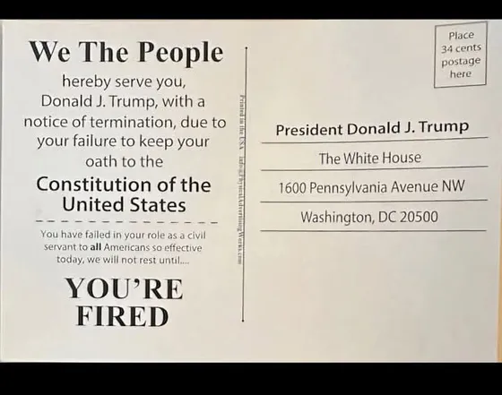 Postcard addressed to Donald Trump with the words 'We the people hereby serve you, Donald J. Trump, with a notice of termination, due to your failure to keep you oath to the Constitution of the United States. You have failed in your role as a civil servant to all Americans so effective today, we will not rest until...You're fired'