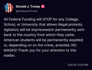 Post from Donald Trump: 'All Federal Funding will STOP for any College, School, or University that allows illegal protests. Agitators will be imprisoned/or permanently sent back to the country from which they came. American students will be permanently expelled or, depending on on [sic] the crime, arrested. NO MASKS! Thank you for your attention to this matter.