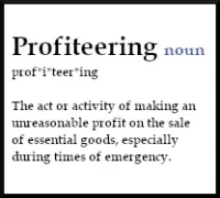 Profiteering (noun): The act or activity of making an
              unreasonable profit on the sale
              of essential goods, especially
              during times of emergency.