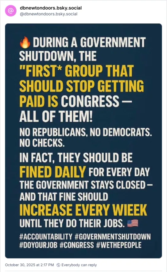During a government shutdown, the first group that should stop getting paid is Congress-All of them! No republicans, no Democrats, no checks. In fact, they should be fined daily for every day the government stays clased-and that fine should increase every week until they do their jobs.