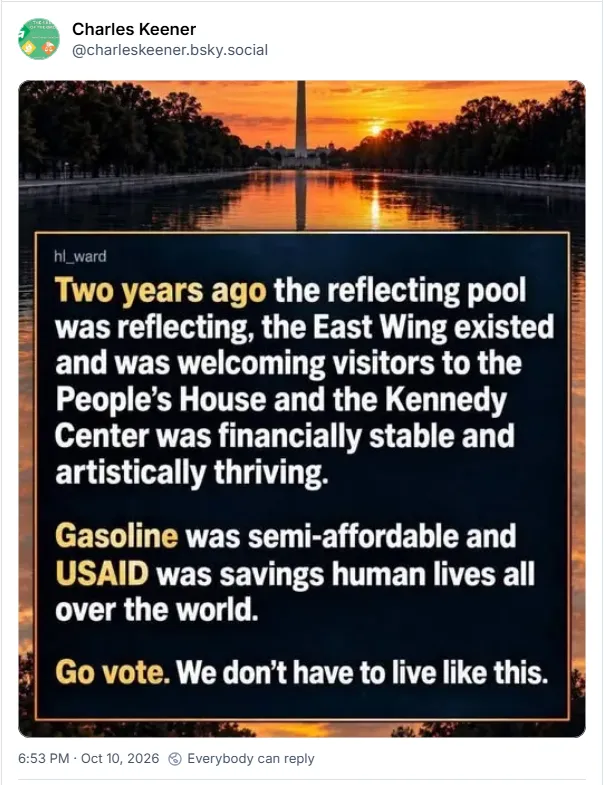 Two years ago the reflecting pool was reflecting, the East Wing existed and was welcoming visitors to the People's House and the Kennedy Center was financially stable and artistically thriving. Gasoline was semi-affordable and USAID was saving human lives all over the world. Go vote. We don't have to live like this.