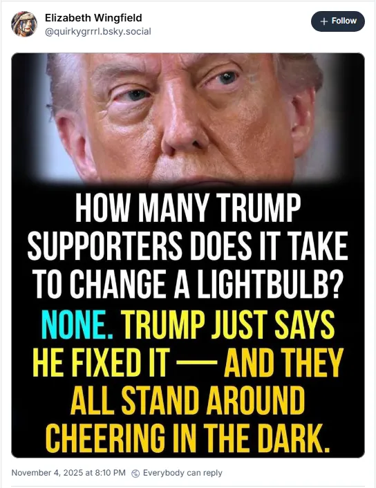 How many Trump supporters does it take to change a lightbulb? None. Trump just says he fixed it - and they all stand around cheering in the dark.