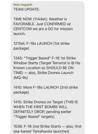 Signal chat post from Pete Hegseth: TEAM UPDATE: TIME NOW (1144et): Weather is FAVORABLE. Just CONFIRMED w/ CENTCOM we are a GO for mission launch. 1215et: F-18s LAUNCH (1st strike package). 1345: 'Trigger Based' F-18 1st Strike Window Starts (Target Terrorist is @ his Known Location so SHOULD BE ON TIME) - also, Strike Drones Launch (MQ-9s). 1410: More F-18s LAUNCH (2nd strike package). 1415: Strike Drones on Target (THIS IS WHEN THE FIRST BOMBS WILL DEFINITELY DROP, pending earlier 'Trigger Based' targets). 1536: &-18 2nd Strike Starts - also, first sea-based Tomahawks launched.
